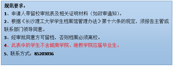 文本框: 规范要求：1、申请人带留校审批表及相关证明材料（如政审通知）。2、根据《欧博官网学生档案馆管理办法》第十六条的规定，须报告主管或联系部门领导同意。3、经审批同意方可留档，否则档案必须离校。4、此表中的学生不含城南学院、继教学院应届毕业生。5、联系方式：85203036