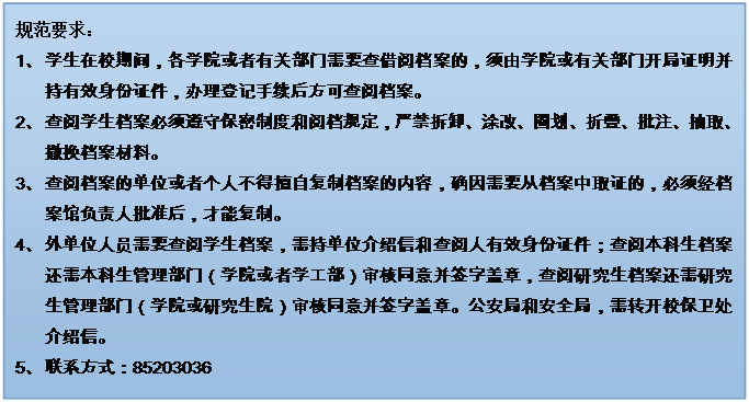 文本框: 规范要求：1、	学生在校期间，各学院或者有关部门需要查借阅档案的，须由学院或有关部门开局证明并持有效身份证件，办理登记手续后方可查阅档案。2、	查阅学生档案必须遵守保密制度和阅档规定，严禁拆卸、涂改、圈划、折叠、批注、抽取、撤换档案材料。3、	查阅档案的单位或者个人不得擅自复制档案的内容，确因需要从档案中取证的，必须经档案馆负责人批准后，才能复制。4、	外单位人员需要查阅学生档案，需持单位介绍信和查阅人有效身份证件；查阅本科生档案还需本科生管理部门（学院或者学工部）审核同意并签字盖章，查阅研究生档案还需研究生管理部门（学院或研究生院）审核同意并签字盖章。公安局和安全局，需转开校保卫处介绍信。5、	联系方式：852030366、	7、	禁止查阅本人及其家属的档案。8、	学生档案一般不外借，确因工作需要借出使用时，要说明理由，经档案馆负责人批准，并严格履行借阅手续。借出的档案应妥善保管，不得交无关人员翻阅，不得转借，不得复制，限期（五个工作日内）归还，逾期须办理续借手续。